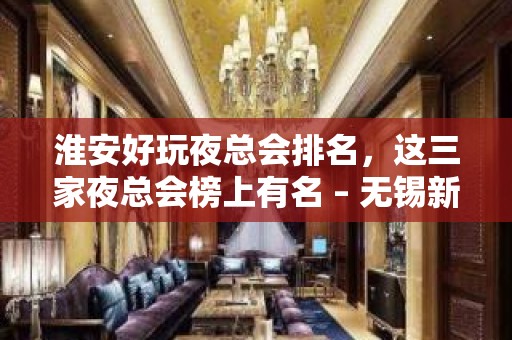 淮安好玩夜总会排名，这三家夜总会榜上有名 – 无锡新区江溪街道KTV排名大全