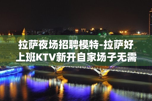 拉萨夜场招聘模特-拉萨好上班KTV新开自家场子无需配餐