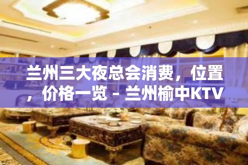 兰州三大夜总会消费，位置，价格一览 – 兰州榆中KTV排名大全