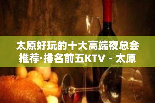 太原好玩的十大高端夜总会推荐·排名前五KTV - 太原小店KTV大全 