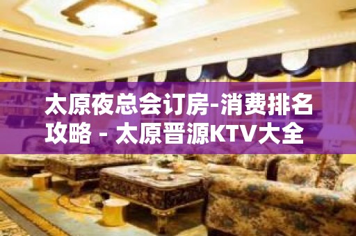 太原夜总会订房-消费排名攻略 - 太原晋源KTV大全 