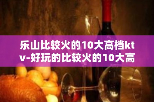 乐山比较火的10大高档ktv-好玩的比较火的10大高档ktv – 西宁大通KTV排名大全