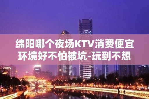 绵阳哪个夜场KTV消费便宜环境好不怕被坑-玩到不想走的ktv - 绵阳江油KTV大全 