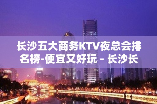 长沙五大商务KTV夜总会排名榜-便宜又好玩 - 长沙长沙KTV大全 