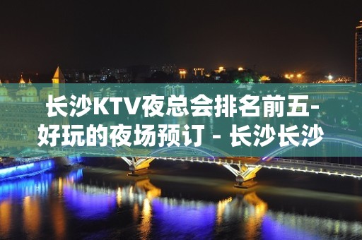 长沙KTV夜总会排名前五-好玩的夜场预订 - 长沙长沙KTV大全 