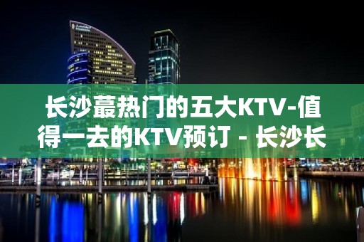 长沙蕞热门的五大KTV-值得一去的KTV预订 - 长沙长沙KTV大全 