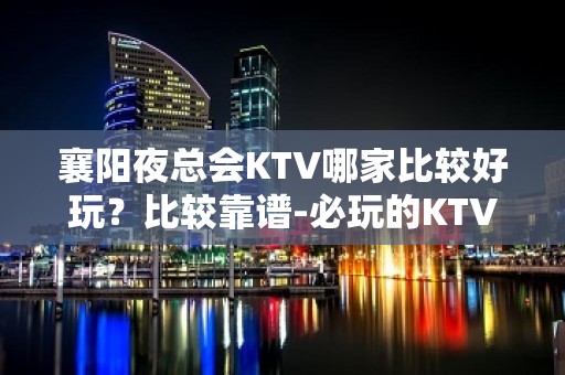 襄阳夜总会KTV哪家比较好玩？比较靠谱-必玩的KTV会所找我 - 襄阳高新区KTV大全 