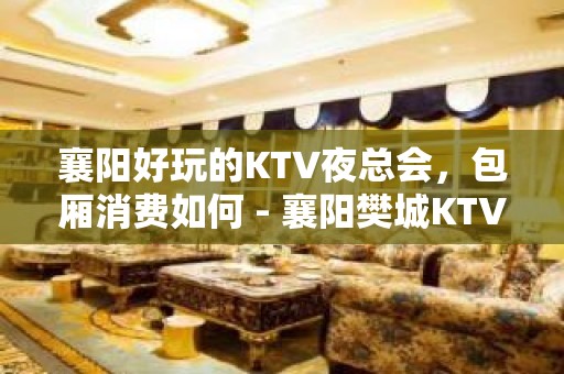 襄阳好玩的KTV夜总会，包厢消费如何 - 襄阳樊城KTV大全 