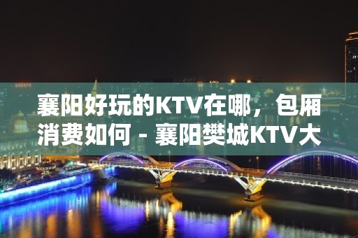 襄阳好玩的KTV在哪，包厢消费如何 - 襄阳樊城KTV大全 