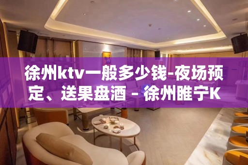 徐州ktv一般多少钱-夜场预定、送果盘酒 – 徐州睢宁KTV排名大全