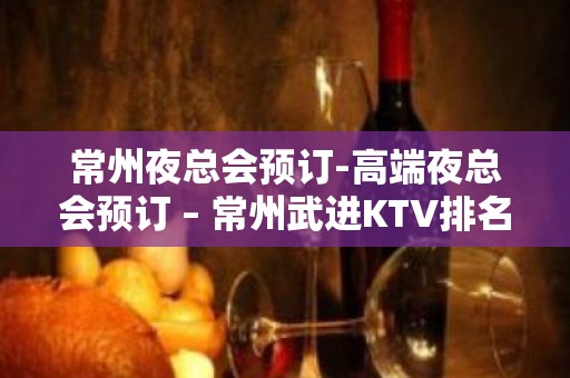 常州夜总会预订-高端夜总会预订 – 常州武进KTV排名大全