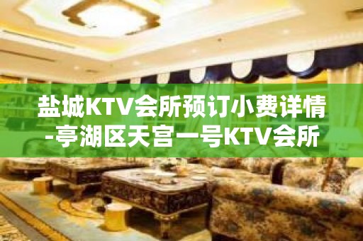 盐城KTV会所预订小费详情-亭湖区天宫一号KTV会所 - 盐城亭湖KTV大全 