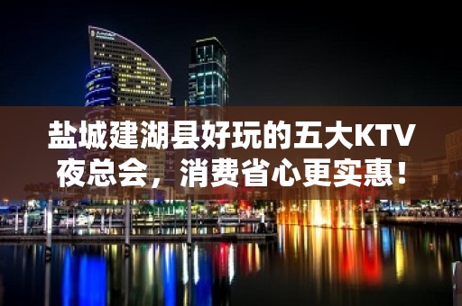 盐城建湖县好玩的五大KTV夜总会，消费省心更实惠！ - 盐城建湖KTV大全 