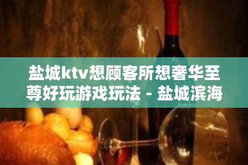 盐城ktv想顾客所想奢华至尊好玩游戏玩法 - 盐城滨海KTV大全 