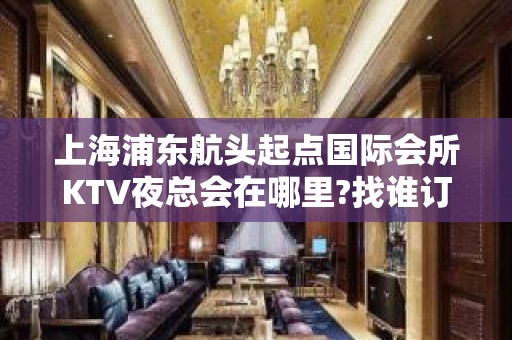 上海浦东航头起点国际会所KTV夜总会在哪里?找谁订房?