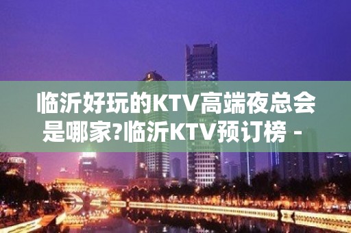 临沂好玩的KTV高端夜总会是哪家?临沂KTV预订榜 - 临沂兰山KTV大全 