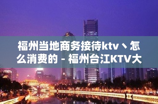 福州当地商务接待ktv丶怎么消费的 - 福州台江KTV大全 