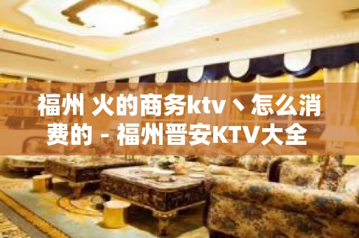 福州 火的商务ktv丶怎么消费的 - 福州晋安KTV大全 