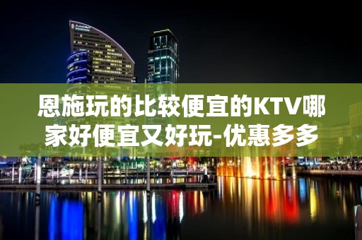 恩施玩的比较便宜的KTV哪家好便宜又好玩-优惠多多酒买二送一 - 恩施宣恩KTV大全 