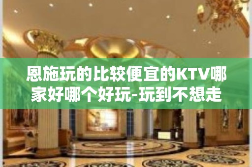 恩施玩的比较便宜的KTV哪家好哪个好玩-玩到不想走的ktv包 - 恩施建始KTV大全 