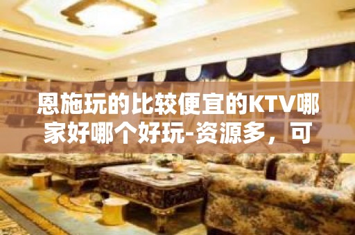 恩施玩的比较便宜的KTV哪家好哪个好玩-资源多，可下半场 - 恩施巴东KTV大全 