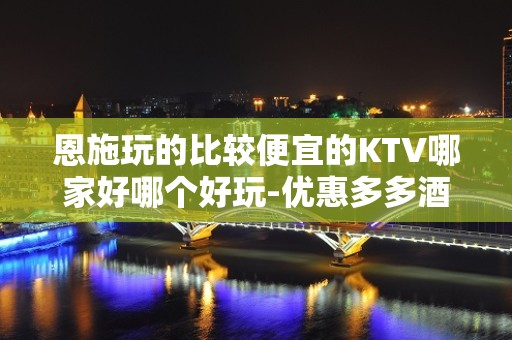 恩施玩的比较便宜的KTV哪家好哪个好玩-优惠多多酒买二送一 - 恩施利川KTV大全 