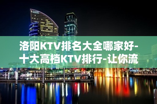 洛阳KTV排名大全哪家好-十大高档KTV排行-让你流连忘返