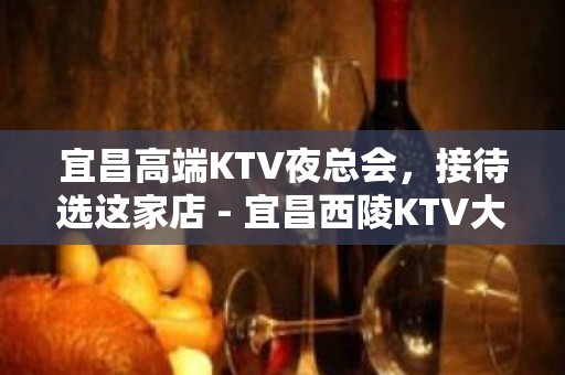 宜昌高端KTV夜总会，接待选这家店 - 宜昌西陵KTV大全 