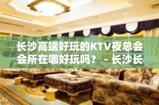 长沙高端好玩的KTV夜总会会所在哪好玩吗？ - 长沙长沙KTV大全 