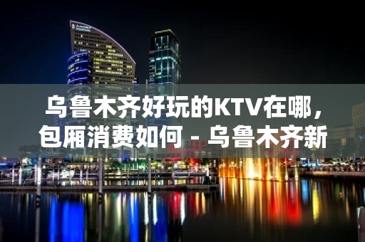 乌鲁木齐好玩的KTV在哪，包厢消费如何 - 乌鲁木齐新市KTV大全 