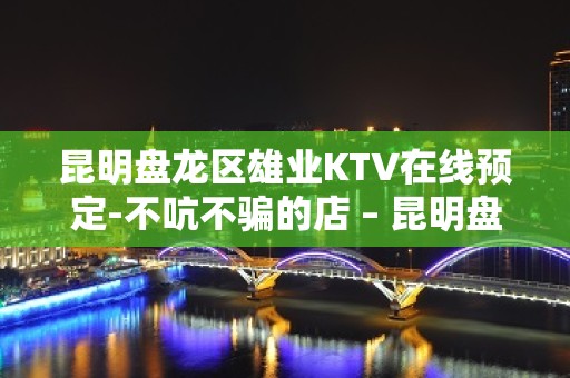 昆明盘龙区雄业KTV在线预定-不吭不骗的店 – 昆明盘龙KTV排名大全