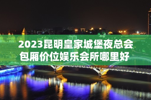 2023昆明皇家城堡夜总会包厢价位娱乐会所哪里好 – 昆明石林彝族自治县KTV排名大全