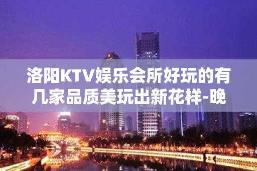 洛阳KTV娱乐会所好玩的有几家品质美玩出新花样-晚上不打烊 - 洛阳栾川KTV大全 