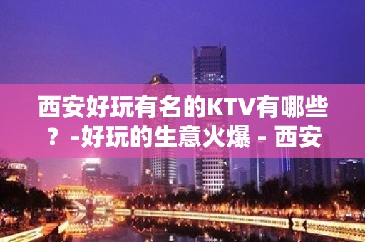 西安好玩有名的KTV有哪些？-好玩的生意火爆 - 西安新城KTV大全 