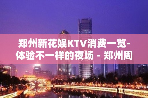 郑州新花娱KTV消费一览-体验不一样的夜场 - 郑州周边县市KTV大全 