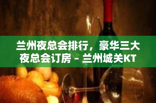 兰州夜总会排行，豪华三大夜总会订房 – 兰州城关KTV排名大全