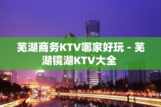 芜湖商务KTV哪家好玩 - 芜湖镜湖KTV大全 