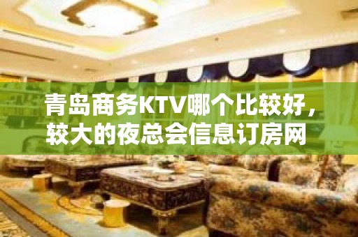 青岛商务KTV哪个比较好，较大的夜总会信息订房网 - 青岛城阳KTV大全 