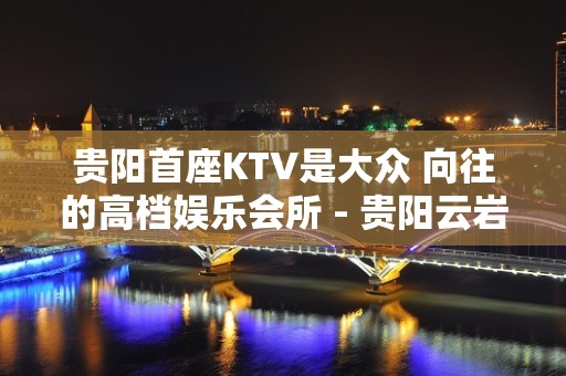 贵阳首座KTV是大众 向往的高档娱乐会所 - 贵阳云岩KTV大全 