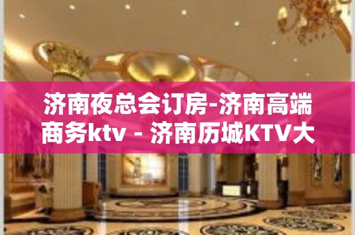 济南夜总会订房-济南高端商务ktv - 济南历城KTV大全 