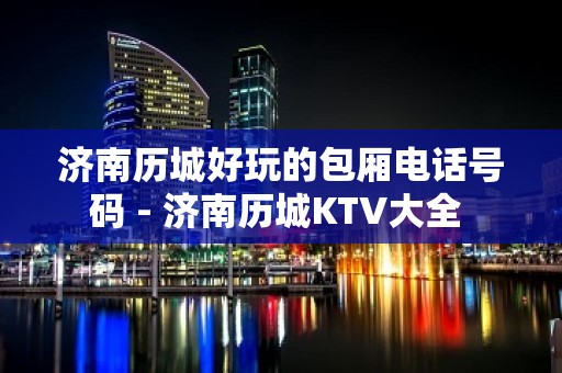 济南历城好玩的包厢电话号码 - 济南历城KTV大全 