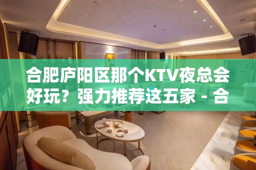 合肥庐阳区那个KTV夜总会好玩？强力推荐这五家 - 合肥庐阳KTV大全 