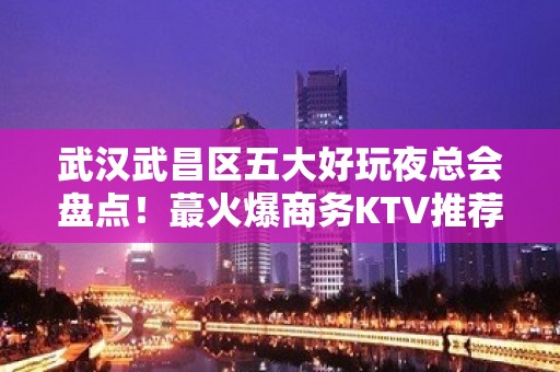 武汉武昌区五大好玩夜总会盘点！蕞火爆商务KTV推荐 - 武汉武昌KTV大全 