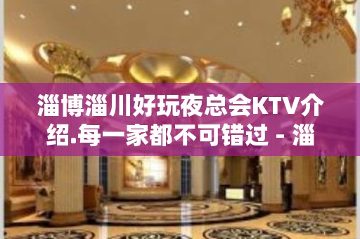 淄博淄川好玩夜总会KTV介绍.每一家都不可错过 - 淄博张店KTV大全 