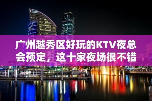 广州越秀区好玩的KTV夜总会预定，这十家夜场很不错 - 广州越秀KTV大全 