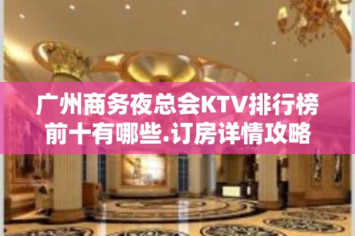 广州商务夜总会KTV排行榜前十有哪些.订房详情攻略 - 广州天河KTV大全 