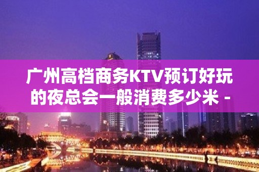 广州高档商务KTV预订好玩的夜总会一般消费多少米 - 广州天河KTV大全 