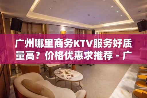 广州哪里商务KTV服务好质量高？价格优惠求推荐 - 广州天河KTV大全 