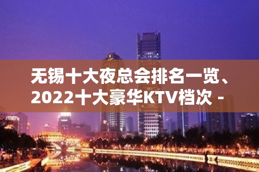 无锡十大夜总会排名一览、2022十大豪华KTV档次 - 无锡新区KTV大全 