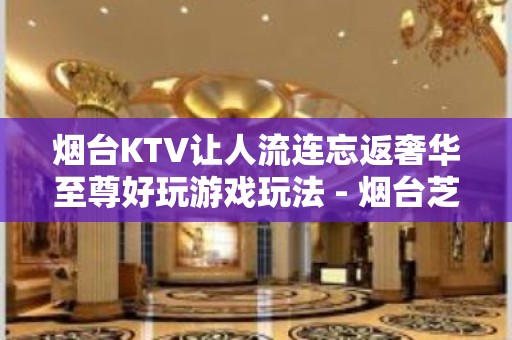 烟台KTV让人流连忘返奢华至尊好玩游戏玩法 - 烟台芝罘KTV大全 